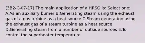 (3B2-C-07-17) The main application of a HRSG is: Select one: A.As an auxiliary burner B.Generating steam using the exhaust gas of a gas turbine as a heat source C.Steam generation using the exhaust gas of a steam turbine as a heat source D.Generating steam from a number of outside sources E.To control the superheater temperature