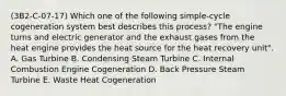 (3B2-C-07-17) Which one of the following simple-cycle cogeneration system best describes this process? "The engine turns and electric generator and the exhaust gases from the heat engine provides the heat source for the heat recovery unit". A. Gas Turbine B. Condensing Steam Turbine C. Internal Combustion Engine Cogeneration D. Back Pressure Steam Turbine E. Waste Heat Cogeneration