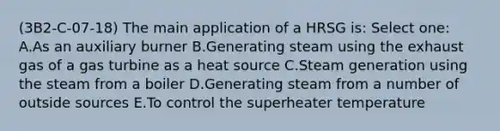 (3B2-C-07-18) The main application of a HRSG is: Select one: A.As an auxiliary burner B.Generating steam using the exhaust gas of a gas turbine as a heat source C.Steam generation using the steam from a boiler D.Generating steam from a number of outside sources E.To control the superheater temperature