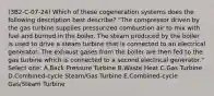 (3B2-C-07-24) Which of these cogeneration systems does the following description best describe? "The compressor driven by the gas turbine supplies pressurized combustion air to mix with fuel and burned in the boiler. The steam produced by the boiler is used to drive a steam turbine that is connected to an electrical generator. The exhaust gases from the boiler are then fed to the gas turbine which is connected to a second electrical generator." Select one: A.Back Pressure Turbine B.Waste Heat C.Gas Turbine D.Combined-cycle Steam/Gas Turbine E.Combined-cycle Gas/Steam Turbine