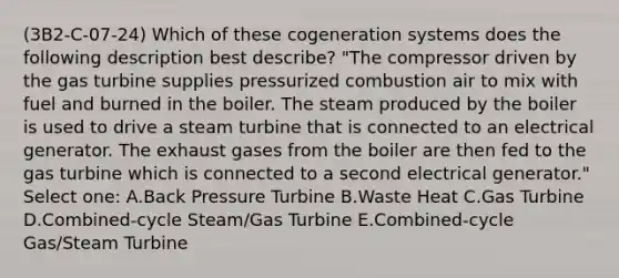 (3B2-C-07-24) Which of these cogeneration systems does the following description best describe? "The compressor driven by the gas turbine supplies pressurized combustion air to mix with fuel and burned in the boiler. The steam produced by the boiler is used to drive a steam turbine that is connected to an electrical generator. The exhaust gases from the boiler are then fed to the gas turbine which is connected to a second electrical generator." Select one: A.Back Pressure Turbine B.Waste Heat C.Gas Turbine D.Combined-cycle Steam/Gas Turbine E.Combined-cycle Gas/Steam Turbine