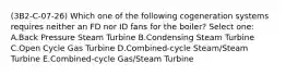 (3B2-C-07-26) Which one of the following cogeneration systems requires neither an FD nor ID fans for the boiler? Select one: A.Back Pressure Steam Turbine B.Condensing Steam Turbine C.Open Cycle Gas Turbine D.Combined-cycle Steam/Steam Turbine E.Combined-cycle Gas/Steam Turbine