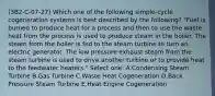 (3B2-C-07-27) Which one of the following simple-cycle cogeneration systems is best described by the following? "Fuel is burned to produce heat for a process and then to use the waste heat from the process is used to produce steam in the boiler. The steam from the boiler is fed to the steam turbine to turn an electric generator. The low pressure exhaust steam from the steam turbine is used to drive another turbine or to provide heat to the feedwater heaters." Select one: A.Condensing Steam Turbine B.Gas Turbine C.Waste Heat Cogeneration D.Back Pressure Steam Turbine E.Heat Engine Cogeneration