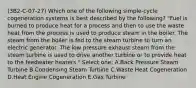 (3B2-C-07-27) Which one of the following simple-cycle cogeneration systems is best described by the following? "Fuel is burned to produce heat for a process and then to use the waste heat from the process is used to produce steam in the boiler. The steam from the boiler is fed to the steam turbine to turn an electric generator. The low pressure exhaust steam from the steam turbine is used to drive another turbine or to provide heat to the feedwater heaters." Select one: A.Back Pressure Steam Turbine B.Condensing Steam Turbine C.Waste Heat Cogeneration D.Heat Engine Cogeneration E.Gas Turbine