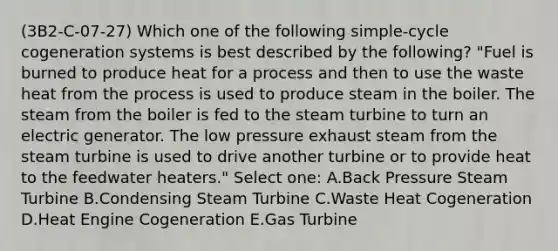 (3B2-C-07-27) Which one of the following simple-cycle cogeneration systems is best described by the following? "Fuel is burned to produce heat for a process and then to use the waste heat from the process is used to produce steam in the boiler. The steam from the boiler is fed to the steam turbine to turn an electric generator. The low pressure exhaust steam from the steam turbine is used to drive another turbine or to provide heat to the feedwater heaters." Select one: A.Back Pressure Steam Turbine B.Condensing Steam Turbine C.Waste Heat Cogeneration D.Heat Engine Cogeneration E.Gas Turbine