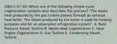 (3B2-C-07-30) Which one of the following simple-cycle cogeneration systems best describes this process? "The waste heat produced by the gas turbine passes through an exhaust heat boiler. The steam produced by the boiler is used for heating purposes and for an absorption refrigeration system". A. Back Pressure Steam Turbine B. Waste Heat Cogeneration C. Heat Engine Cogeneration D. Gas Turbine E. Condensing Steam Turbine