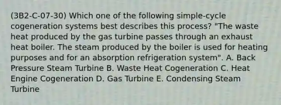 (3B2-C-07-30) Which one of the following simple-cycle cogeneration systems best describes this process? "The waste heat produced by the gas turbine passes through an exhaust heat boiler. The steam produced by the boiler is used for heating purposes and for an absorption refrigeration system". A. Back Pressure Steam Turbine B. Waste Heat Cogeneration C. Heat Engine Cogeneration D. Gas Turbine E. Condensing Steam Turbine