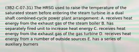 (3B2-C-07-31) The HRSG used to raise the temperature of the saturated steam before entering the steam turbine in a dual shaft combined-cycle power plant arrangement: A. receives heat energy from the exhaust gas of the steam boiler B. has separately fired unit to increase heat energy C. receives heat energy from the exhaust gas of the gas turbine D. receives heat energy from a number of outside sources E. has a series of auxiliary burners