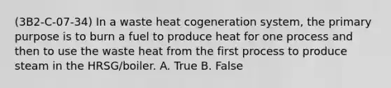 (3B2-C-07-34) In a waste heat cogeneration system, the primary purpose is to burn a fuel to produce heat for one process and then to use the waste heat from the first process to produce steam in the HRSG/boiler. A. True B. False