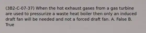 (3B2-C-07-37) When the hot exhaust gases from a gas turbine are used to pressurize a waste heat boiler then only an induced draft fan will be needed and not a forced draft fan. A. False B. True