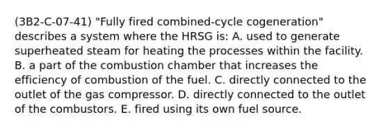 (3B2-C-07-41) "Fully fired combined-cycle cogeneration" describes a system where the HRSG is: A. used to generate superheated steam for heating the processes within the facility. B. a part of the combustion chamber that increases the efficiency of combustion of the fuel. C. directly connected to the outlet of the gas compressor. D. directly connected to the outlet of the combustors. E. fired using its own fuel source.