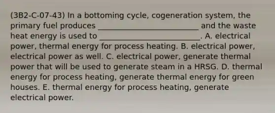 (3B2-C-07-43) In a bottoming cycle, cogeneration system, the primary fuel produces __________________________ and the waste heat energy is used to __________________________. A. electrical power, thermal energy for process heating. B. electrical power, electrical power as well. C. electrical power, generate thermal power that will be used to generate steam in a HRSG. D. thermal energy for process heating, generate thermal energy for green houses. E. thermal energy for process heating, generate electrical power.