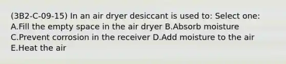 (3B2-C-09-15) In an air dryer desiccant is used to: Select one: A.Fill the empty space in the air dryer B.Absorb moisture C.Prevent corrosion in the receiver D.Add moisture to the air E.Heat the air