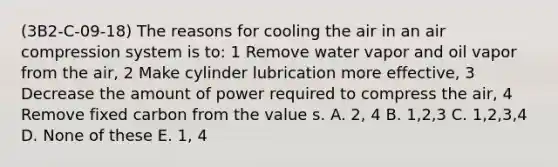 (3B2-C-09-18) The reasons for cooling the air in an air compression system is to: 1 Remove water vapor and oil vapor from the air, 2 Make cylinder lubrication more effective, 3 Decrease the amount of power required to compress the air, 4 Remove fixed carbon from the value s. A. 2, 4 B. 1,2,3 C. 1,2,3,4 D. None of these E. 1, 4