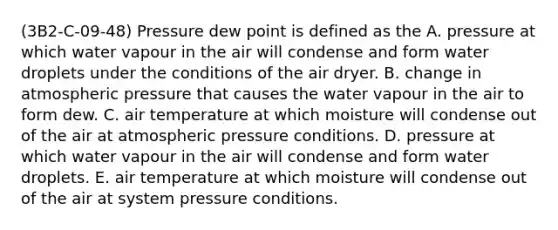 (3B2-C-09-48) Pressure dew point is defined as the A. pressure at which water vapour in the air will condense and form water droplets under the conditions of the air dryer. B. change in atmospheric pressure that causes the water vapour in the air to form dew. C. air temperature at which moisture will condense out of the air at atmospheric pressure conditions. D. pressure at which water vapour in the air will condense and form water droplets. E. air temperature at which moisture will condense out of the air at system pressure conditions.