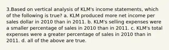 3.Based on vertical analysis of KLM's income statements, which of the following is true? a. KLM produced more net income per sales dollar in 2010 than in 2011. b. KLM's selling expenses were a smaller percentage of sales in 2010 than in 2011. c. KLM's total expenses were a greater percentage of sales in 2010 than in 2011. d. all of the above are true.