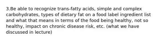 3.Be able to recognize trans-fatty acids, simple and complex carbohydrates, types of dietary fat on a food label ingredient list and what that means in terms of the food being healthy, not so healthy, impact on chronic disease risk, etc. (what we have discussed in lecture)