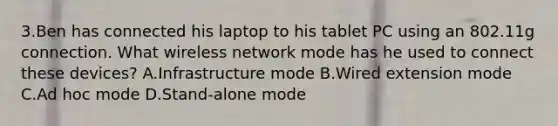 3.Ben has connected his laptop to his tablet PC using an 802.11g connection. What wireless network mode has he used to connect these devices? A.Infrastructure mode B.Wired extension mode C.Ad hoc mode D.Stand-alone mode