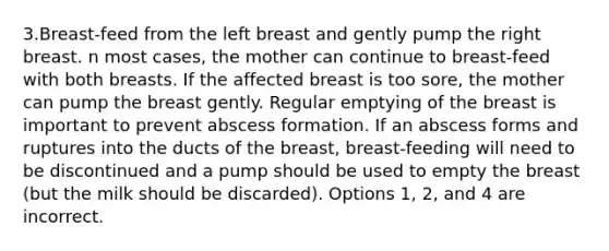 3.Breast-feed from the left breast and gently pump the right breast. n most cases, the mother can continue to breast-feed with both breasts. If the affected breast is too sore, the mother can pump the breast gently. Regular emptying of the breast is important to prevent abscess formation. If an abscess forms and ruptures into the ducts of the breast, breast-feeding will need to be discontinued and a pump should be used to empty the breast (but the milk should be discarded). Options 1, 2, and 4 are incorrect.