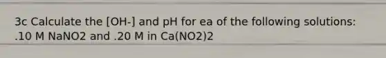 3c Calculate the [OH-] and pH for ea of the following solutions: .10 M NaNO2 and .20 M in Ca(NO2)2