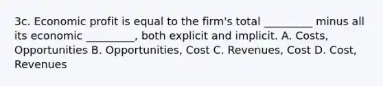 3c. Economic profit is equal to the firm's total _________ minus all its economic _________, both explicit and implicit. A. Costs, Opportunities B. Opportunities, Cost C. Revenues, Cost D. Cost, Revenues