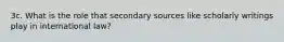 3c. What is the role that secondary sources like scholarly writings play in international law?