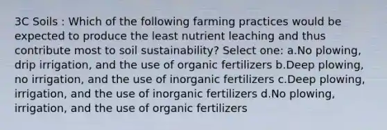 3C Soils : Which of the following farming practices would be expected to produce the least nutrient leaching and thus contribute most to soil sustainability? Select one: a.No plowing, drip irrigation, and the use of organic fertilizers b.Deep plowing, no irrigation, and the use of inorganic fertilizers c.Deep plowing, irrigation, and the use of inorganic fertilizers d.No plowing, irrigation, and the use of organic fertilizers