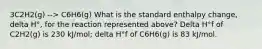 3C2H2(g) --> C6H6(g) What is the standard enthalpy change, delta H°, for the reaction represented above? Delta H°f of C2H2(g) is 230 kJ/mol; delta H°f of C6H6(g) is 83 kJ/mol.