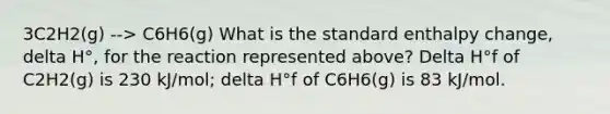 3C2H2(g) --> C6H6(g) What is the standard enthalpy change, delta H°, for the reaction represented above? Delta H°f of C2H2(g) is 230 kJ/mol; delta H°f of C6H6(g) is 83 kJ/mol.