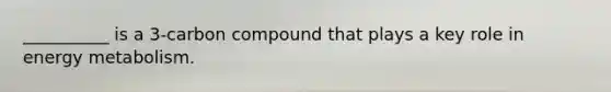 __________ is a 3-carbon compound that plays a key role in energy metabolism.