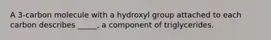 A 3-carbon molecule with a hydroxyl group attached to each carbon describes _____, a component of triglycerides.