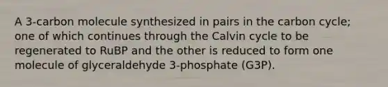 A 3-carbon molecule synthesized in pairs in the carbon cycle; one of which continues through the Calvin cycle to be regenerated to RuBP and the other is reduced to form one molecule of glyceraldehyde 3-phosphate (G3P).