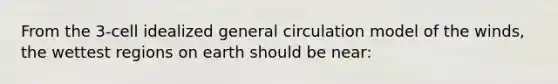 From the 3-cell idealized general circulation model of the winds, the wettest regions on earth should be near: