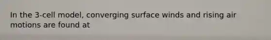 In the 3-cell model, converging surface winds and rising air motions are found at