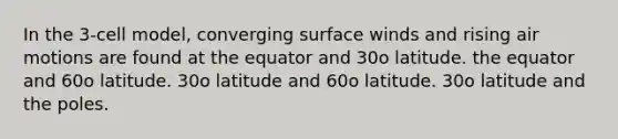 In the 3-cell model, converging surface winds and rising air motions are found at the equator and 30o latitude. the equator and 60o latitude. 30o latitude and 60o latitude. 30o latitude and the poles.