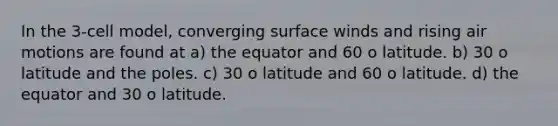 In the 3-cell model, converging surface winds and rising air motions are found at a) the equator and 60 o latitude. b) 30 o latitude and the poles. c) 30 o latitude and 60 o latitude. d) the equator and 30 o latitude.