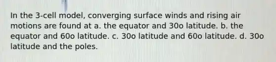 In the 3-cell model, converging surface winds and rising air motions are found at a. the equator and 30o latitude. b. the equator and 60o latitude. c. 30o latitude and 60o latitude. d. 30o latitude and the poles.