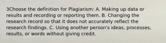 3Choose the definition for Plagiarism: A. Making up data or results and recording or reporting them. B. Changing the research record so that it does not accurately reflect the research findings. C. Using another person's ideas, processes, results, or words without giving credit.