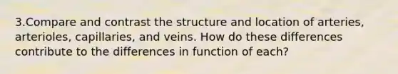 3.Compare and contrast the structure and location of arteries, arterioles, capillaries, and veins. How do these differences contribute to the differences in function of each?