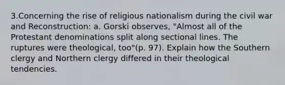 3.Concerning the rise of religious nationalism during the civil war and Reconstruction: a. Gorski observes, "Almost all of the Protestant denominations split along sectional lines. The ruptures were theological, too"(p. 97). Explain how the Southern clergy and Northern clergy differed in their theological tendencies.