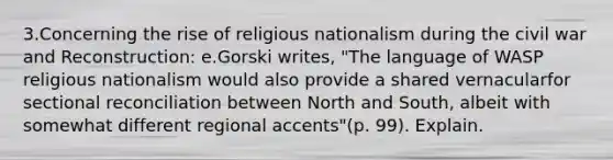 3.Concerning the rise of religious nationalism during the civil war and Reconstruction: e.Gorski writes, "The language of WASP religious nationalism would also provide a shared vernacularfor sectional reconciliation between North and South, albeit with somewhat different regional accents"(p. 99). Explain.