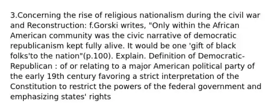 3.Concerning the rise of religious nationalism during the civil war and Reconstruction: f.Gorski writes, "Only within the African American community was the civic narrative of democratic republicanism kept fully alive. It would be one 'gift of black folks'to the nation"(p.100). Explain. Definition of Democratic-Republican : of or relating to a major American political party of the early 19th century favoring a strict interpretation of the Constitution to restrict the powers of the federal government and emphasizing states' rights