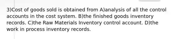 3)Cost of goods sold is obtained from A)analysis of all the control accounts in the cost system. B)the finished goods inventory records. C)the Raw Materials Inventory control account. D)the work in process inventory records.