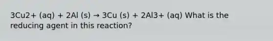 3Cu2+ (aq) + 2Al (s) → 3Cu (s) + 2Al3+ (aq) What is the reducing agent in this reaction?