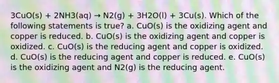 3CuO(s) + 2NH3(aq) → N2(g) + 3H2O(l) + 3Cu(s). Which of the following statements is true? a. CuO(s) is the oxidizing agent and copper is reduced. b. CuO(s) is the oxidizing agent and copper is oxidized. c. CuO(s) is the reducing agent and copper is oxidized. d. CuO(s) is the reducing agent and copper is reduced. e. CuO(s) is the oxidizing agent and N2(g) is the reducing agent.