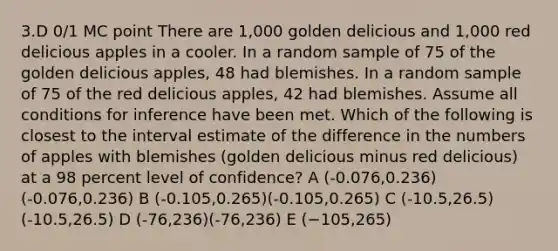 3.D 0/1 MC point There are 1,000 golden delicious and 1,000 red delicious apples in a cooler. In a random sample of 75 of the golden delicious apples, 48 had blemishes. In a random sample of 75 of the red delicious apples, 42 had blemishes. Assume all conditions for inference have been met. Which of the following is closest to the interval estimate of the difference in the numbers of apples with blemishes (golden delicious minus red delicious) at a 98 percent level of confidence? A (-0.076,0.236)(-0.076,0.236) B (-0.105,0.265)(-0.105,0.265) C (-10.5,26.5)(-10.5,26.5) D (-76,236)(-76,236) E (−105,265)