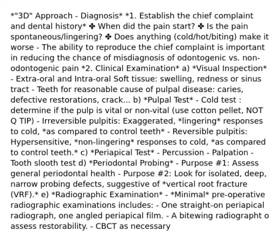 *"3D" Approach - Diagnosis* *1. Establish the chief complaint and dental history* ✤ When did the pain start? ✤ Is the pain spontaneous/lingering? ✤ Does anything (cold/hot/biting) make it worse - The ability to reproduce the chief complaint is important in reducing the chance of misdiagnosis of odontogenic vs. non-odontogenic pain *2. Clinical Examination* a) *Visual Inspection* - Extra-oral and Intra-oral Soft tissue: swelling, redness or sinus tract - Teeth for reasonable cause of pulpal disease: caries, defective restorations, crack... b) *Pulpal Test* - Cold test : determine if the pulp is vital or non-vital (use cotton pellet, NOT Q TIP) - Irreversible pulpitis: Exaggerated, *lingering* responses to cold, *as compared to control teeth* - Reversible pulpitis: Hypersensitive, *non-lingering* responses to cold, *as compared to control teeth.* c) *Periapical Test* - Percussion - Palpation - Tooth slooth test d) *Periodontal Probing* - Purpose #1: Assess general periodontal health - Purpose #2: Look for isolated, deep, narrow probing defects, suggestive of *vertical root fracture (VRF).* e) *Radiographic Examination* - *Minimal* pre-operative radiographic examinations includes: - One straight-on periapical radiograph, one angled periapical film. - A bitewing radiographt o assess restorability. - CBCT as necessary