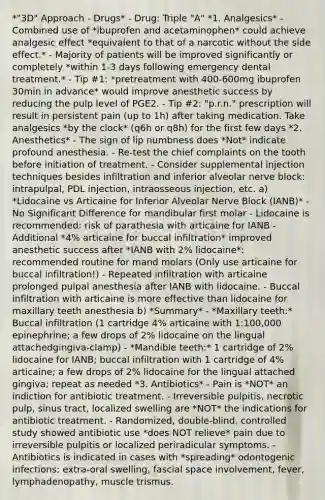 *"3D" Approach - Drugs* - Drug: Triple "A" *1. Analgesics* - Combined use of *ibuprofen and acetaminophen* could achieve analgesic effect *equivalent to that of a narcotic without the side effect.* - Majority of patients will be improved significantly or completely *within 1-3 days following emergency dental treatment.* - Tip #1: *pretreatment with 400-600mg ibuprofen 30min in advance* would improve anesthetic success by reducing the pulp level of PGE2. - Tip #2: "p.r.n." prescription will result in persistent pain (up to 1h) after taking medication. Take analgesics *by the clock* (q6h or q8h) for the first few days *2. Anesthetics* - The sign of lip numbness does *Not* indicate profound anesthesia. - Re-test the chief complaints on the tooth before initiation of treatment. - Consider supplemental injection techniques besides infiltration and inferior alveolar nerve block: intrapulpal, PDL injection, intraosseous injection, etc. a) *Lidocaine vs Articaine for Inferior Alveolar Nerve Block (IANB)* - No Significant Difference for mandibular first molar - Lidocaine is recommended: risk of parathesia with articaine for IANB - Additional *4% articaine for buccal infiltration* improved anesthetic success after *IANB with 2% lidocaine*: recommended routine for mand molars (Only use articaine for buccal infiltration!) - Repeated infiltration with articaine prolonged pulpal anesthesia after IANB with lidocaine. - Buccal infiltration with articaine is more effective than lidocaine for maxillary teeth anesthesia b) *Summary* - *Maxillary teeth:* Buccal infiltration (1 cartridge 4% articaine with 1:100,000 epinephrine; a few drops of 2% lidocaine on the lingual attachedgingiva-clamp) - *Mandible teeth:* 1 cartridge of 2% lidocaine for IANB; buccal infiltration with 1 cartridge of 4% articaine; a few drops of 2% lidocaine for the lingual attached gingiva; repeat as needed *3. Antibiotics* - Pain is *NOT* an indiction for antibiotic treatment. - Irreversible pulpitis, necrotic pulp, sinus tract, localized swelling are *NOT* the indications for antibiotic treatment. - Randomized, double-blind, controlled study showed antibiotic use *does NOT relieve* pain due to irreversible pulpitis or localized periradicular symptoms. - Antibiotics is indicated in cases with *spreading* odontogenic infections: extra-oral swelling, fascial space involvement, fever, lymphadenopathy, muscle trismus.