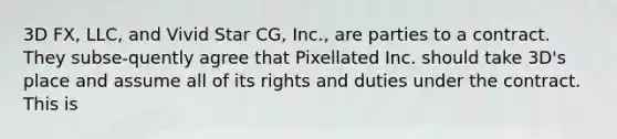 3D FX, LLC, and Vivid Star CG, Inc., are parties to a contract. They subse-quently agree that Pixellated Inc. should take 3D's place and assume all of its rights and duties under the contract. This is