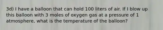 3d) I have a balloon that can hold 100 liters of air. If I blow up this balloon with 3 moles of oxygen gas at a pressure of 1 atmosphere, what is the temperature of the balloon?